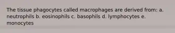 The tissue phagocytes called macrophages are derived from: a. neutrophils b. eosinophils c. basophils d. lymphocytes e. monocytes