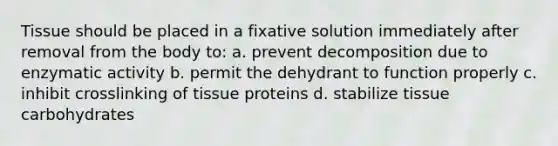 Tissue should be placed in a fixative solution immediately after removal from the body to: a. prevent decomposition due to enzymatic activity b. permit the dehydrant to function properly c. inhibit crosslinking of tissue proteins d. stabilize tissue carbohydrates