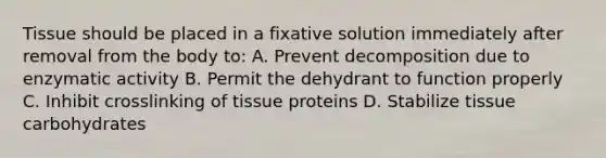 Tissue should be placed in a fixative solution immediately after removal from the body to: A. Prevent decomposition due to enzymatic activity B. Permit the dehydrant to function properly C. Inhibit crosslinking of tissue proteins D. Stabilize tissue carbohydrates