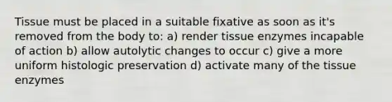 Tissue must be placed in a suitable fixative as soon as it's removed from the body to: a) render tissue enzymes incapable of action b) allow autolytic changes to occur c) give a more uniform histologic preservation d) activate many of the tissue enzymes