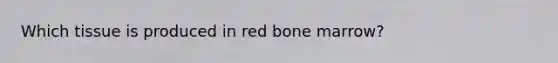 Which tissue is produced in red bone marrow?