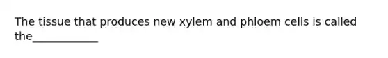 The tissue that produces new xylem and phloem cells is called the____________