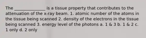 The _______________ is a tissue property that contributes to the attenuation of the x-ray beam. 1. atomic number of the atoms in the tissue being scanned 2. density of the electrons in the tissue being scanned 3. energy level of the photons a. 1 & 3 b. 1 & 2 c. 1 only d. 2 only