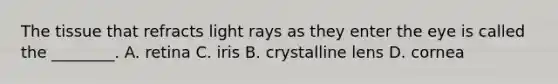 The tissue that refracts light rays as they enter the eye is called the ________. A. retina C. iris B. crystalline lens D. cornea