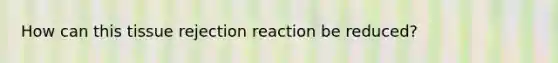 How can this tissue rejection reaction be reduced?