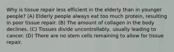 Why is tissue repair less efficient in the elderly than in younger people? (A) Elderly people always eat too much protein, resulting in poor tissue repair. (B) The amount of collagen in the body declines. (C) Tissues divide uncontrollably, usually leading to cancer. (D) There are no stem cells remaining to allow for tissue repair.