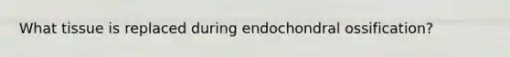 What tissue is replaced during endochondral ossification?