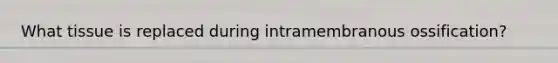 What tissue is replaced during intramembranous ossification?