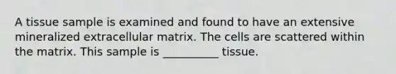 A tissue sample is examined and found to have an extensive mineralized extracellular matrix. The cells are scattered within the matrix. This sample is __________ tissue.