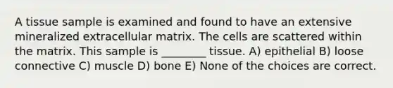 A tissue sample is examined and found to have an extensive mineralized extracellular matrix. The cells are scattered within the matrix. This sample is ________ tissue. A) epithelial B) loose connective C) muscle D) bone E) None of the choices are correct.