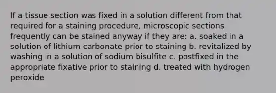 If a tissue section was fixed in a solution different from that required for a staining procedure, microscopic sections frequently can be stained anyway if they are: a. soaked in a solution of lithium carbonate prior to staining b. revitalized by washing in a solution of sodium bisulfite c. postfixed in the appropriate fixative prior to staining d. treated with hydrogen peroxide