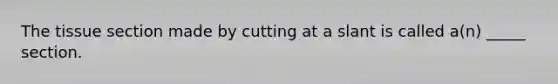 The tissue section made by cutting at a slant is called a(n) _____ section.