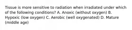 Tissue is more sensitive to radiation when irradiated under which of the following conditions? A. Anoxic (without oxygen) B. Hypoxic (low oxygen) C. Aerobic (well oxygenated) D. Mature (middle age)