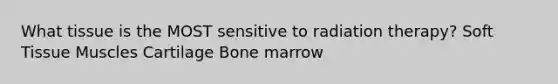 What tissue is the MOST sensitive to radiation therapy? Soft Tissue Muscles Cartilage Bone marrow