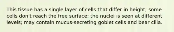 This tissue has a single layer of cells that differ in height; some cells don't reach the free surface; the nuclei is seen at different levels; may contain mucus-secreting goblet cells and bear cilia.