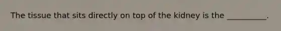 The tissue that sits directly on top of the kidney is the __________.
