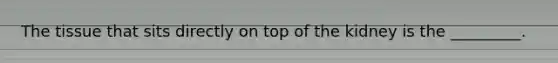 The tissue that sits directly on top of the kidney is the _________.