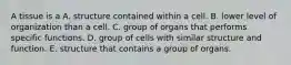 A tissue is a A. structure contained within a cell. B. lower level of organization than a cell. C. group of organs that performs specific functions. D. group of cells with similar structure and function. E. structure that contains a group of organs.