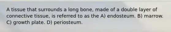 A tissue that surrounds a long bone, made of a double layer of connective tissue, is referred to as the A) endosteum. B) marrow. C) growth plate. D) periosteum.