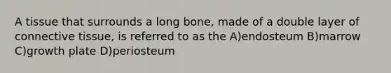 A tissue that surrounds a long bone, made of a double layer of connective tissue, is referred to as the A)endosteum B)marrow C)growth plate D)periosteum