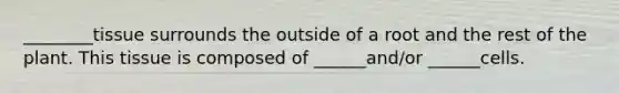 ________tissue surrounds the outside of a root and the rest of the plant. This tissue is composed of ______and/or ______cells.
