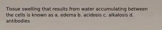 Tissue swelling that results from water accumulating between the cells is known as a. edema b. acidosis c. alkalosis d. antibodies