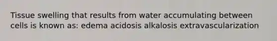 Tissue swelling that results from water accumulating between cells is known as: edema acidosis alkalosis extravascularization