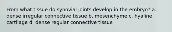 From what tissue do synovial joints develop in the embryo? a. dense irregular connective tissue b. mesenchyme c. hyaline cartilage d. dense regular connective tissue