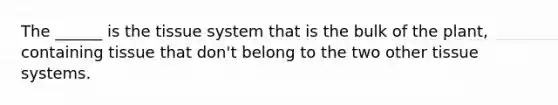 The ______ is the tissue system that is the bulk of the plant, containing tissue that don't belong to the two other tissue systems.