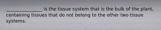 ________________ is the tissue system that is the bulk of the plant, containing tissues that do not belong to the other two tissue systems.