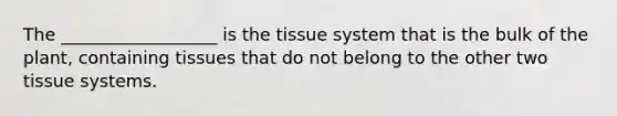 The __________________ is the tissue system that is the bulk of the plant, containing tissues that do not belong to the other two tissue systems.