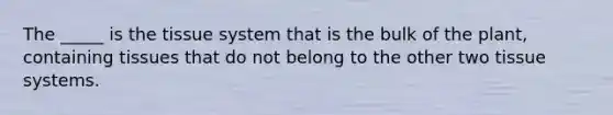 The _____ is the tissue system that is the bulk of the plant, containing tissues that do not belong to the other two tissue systems.