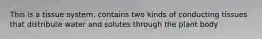 This is a tissue system. contains two kinds of conducting tissues that distribute water and solutes through the plant body