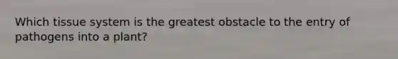 Which tissue system is the greatest obstacle to the entry of pathogens into a plant?