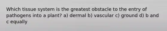 Which tissue system is the greatest obstacle to the entry of pathogens into a plant? a) dermal b) vascular c) ground d) b and c equally