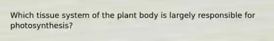 Which tissue system of the plant body is largely responsible for photosynthesis?