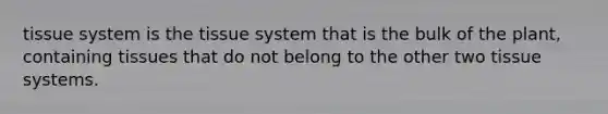 tissue system is the tissue system that is the bulk of the plant, containing tissues that do not belong to the other two tissue systems.