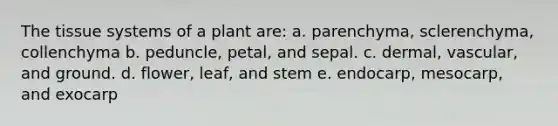 The tissue systems of a plant are: a. parenchyma, sclerenchyma, collenchyma b. peduncle, petal, and sepal. c. dermal, vascular, and ground. d. flower, leaf, and stem e. endocarp, mesocarp, and exocarp