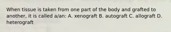 When tissue is taken from one part of the body and grafted to another, it is called a/an: A. xenograft B. autograft C. allograft D. heterograft