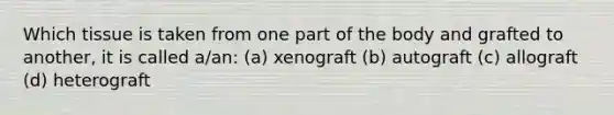 Which tissue is taken from one part of the body and grafted to another, it is called a/an: (a) xenograft (b) autograft (c) allograft (d) heterograft