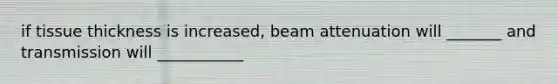 if tissue thickness is increased, beam attenuation will _______ and transmission will ___________