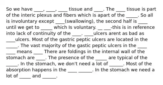 So we have ____, ____, ____ tissue and ____. The ____ tissue is part of the interic plexus and fibers which is apart of the _____. So all is involuntary except ____(swallowing), the second half is ____ until we get to _____ which Is voluntary. __ ___-this is in reference into lack of continuity of the ____. ____ulcers arent as bad as ____ulcers. Most of the gastric peptic ulcers are located in the _____. The vast majority of the gastic peptic ulcers in the ____ ____ means ____ There are foldings in the internal wall of the stomach are ____. The presence of the _____ are typical of the _____. In the stomach, we don't need a lot of ______. Most of the absorption happens in the ____ ______. In the stomach we need a lot of _____ and ______.