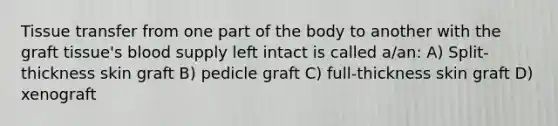 Tissue transfer from one part of the body to another with the graft tissue's blood supply left intact is called a/an: A) Split-thickness skin graft B) pedicle graft C) full-thickness skin graft D) xenograft