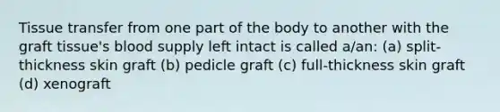 Tissue transfer from one part of the body to another with the graft tissue's blood supply left intact is called a/an: (a) split-thickness skin graft (b) pedicle graft (c) full-thickness skin graft (d) xenograft