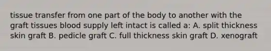 tissue transfer from one part of the body to another with the graft tissues blood supply left intact is called a: A. split thickness skin graft B. pedicle graft C. full thickness skin graft D. xenograft