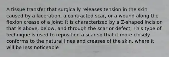 A tissue transfer that surgically releases tension in the skin caused by a laceration, a contracted scar, or a wound along the flexion crease of a joint; It is characterized by a Z-shaped incision that is above, below, and through the scar or defect; This type of technique is used to reposition a scar so that it more closely conforms to the natural lines and creases of the skin, where it will be less noticeable