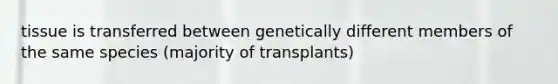 tissue is transferred between genetically different members of the same species (majority of transplants)