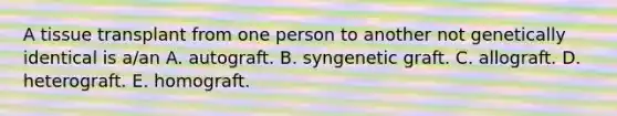 A tissue transplant from one person to another not genetically identical is a/an A. autograft. B. syngenetic graft. C. allograft. D. heterograft. E. homograft.