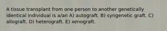 A tissue transplant from one person to another genetically identical individual is a/an A) autograft. B) syngenetic graft. C) allograft. D) heterograft. E) xenograft.