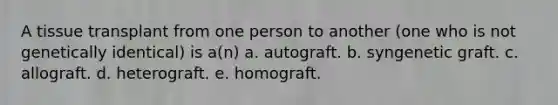 A tissue transplant from one person to another (one who is not genetically identical) is a(n) a. autograft. b. syngenetic graft. c. allograft. d. heterograft. e. homograft.